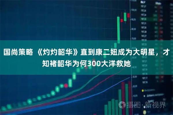 国尚策略 《灼灼韶华》直到康二妞成为大明星，才知褚韶华为何300大洋救她
