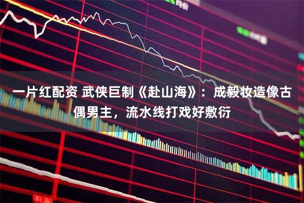 一片红配资 武侠巨制《赴山海》：成毅妆造像古偶男主，流水线打戏好敷衍