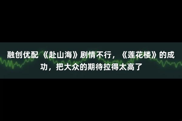 融创优配 《赴山海》剧情不行，《莲花楼》的成功，把大众的期待拉得太高了