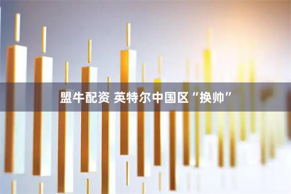盟牛配资 英特尔中国区“换帅”