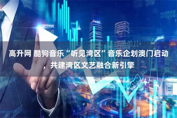 高升网 酷狗音乐“听见湾区”音乐企划澳门启动，共建湾区文艺融合新引擎