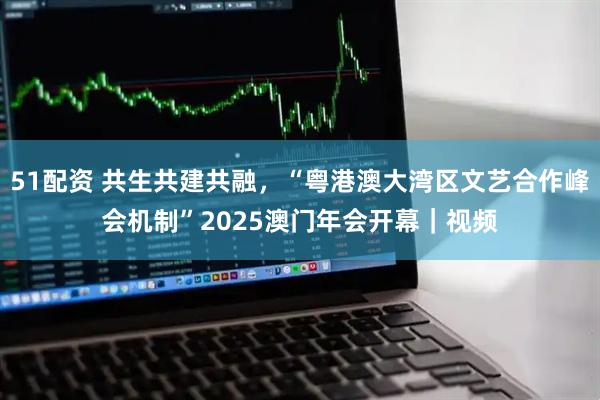 51配资 共生共建共融，“粤港澳大湾区文艺合作峰会机制”2025澳门年会开幕｜视频