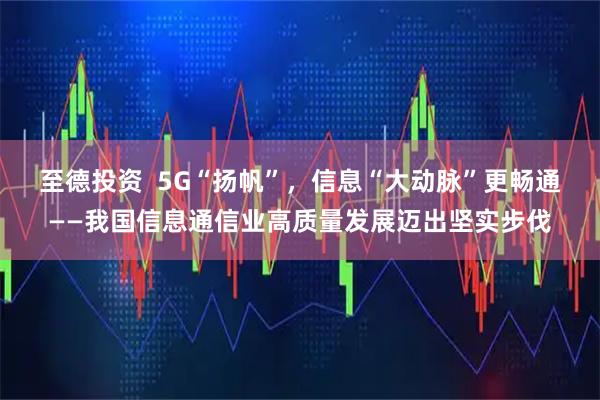 至德投资  5G“扬帆”，信息“大动脉”更畅通——我国信息通信业高质量发展迈出坚实步伐