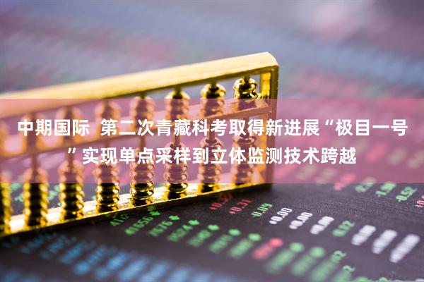 中期国际  第二次青藏科考取得新进展“极目一号”实现单点采样到立体监测技术跨越
