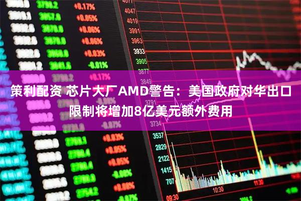 策利配资 芯片大厂AMD警告：美国政府对华出口限制将增加8亿美元额外费用