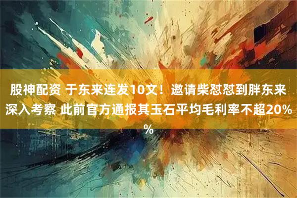 股神配资 于东来连发10文！邀请柴怼怼到胖东来深入考察 此前官方通报其玉石平均毛利率不超20%