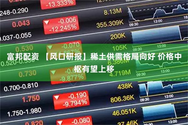富邦配资 【风口研报】稀土供需格局向好 价格中枢有望上移
