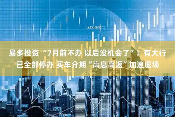易多投资 “7月前不办 以后没机会了”！有大行已全部停办 买车分期“高息高返”加速退场