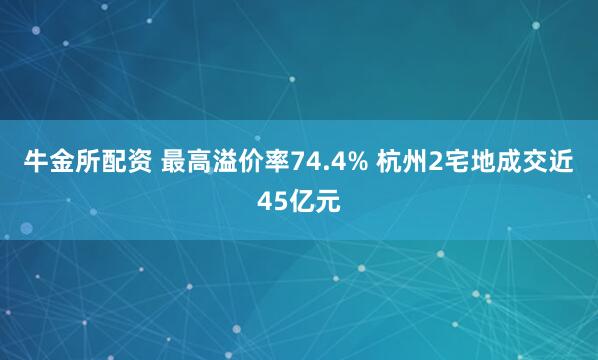 牛金所配资 最高溢价率74.4% 杭州2宅地成交近45亿元