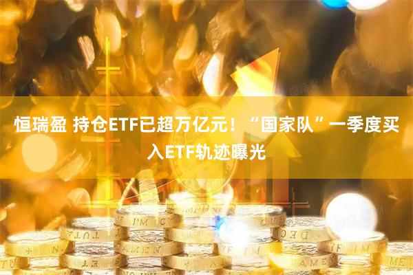 恒瑞盈 持仓ETF已超万亿元！“国家队”一季度买入ETF轨迹曝光