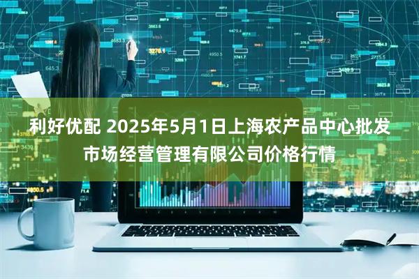 利好优配 2025年5月1日上海农产品中心批发市场经营管理有限公司价格行情