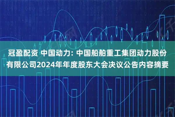 冠盈配资 中国动力: 中国船舶重工集团动力股份有限公司2024年年度股东大会决议公告内容摘要
