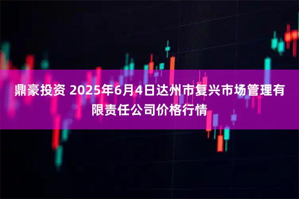 鼎豪投资 2025年6月4日达州市复兴市场管理有限责任公司价格行情