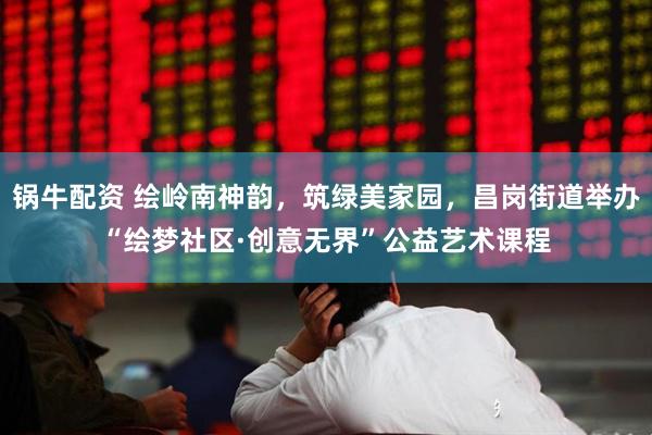 锅牛配资 绘岭南神韵，筑绿美家园，昌岗街道举办“绘梦社区·创意无界”公益艺术课程