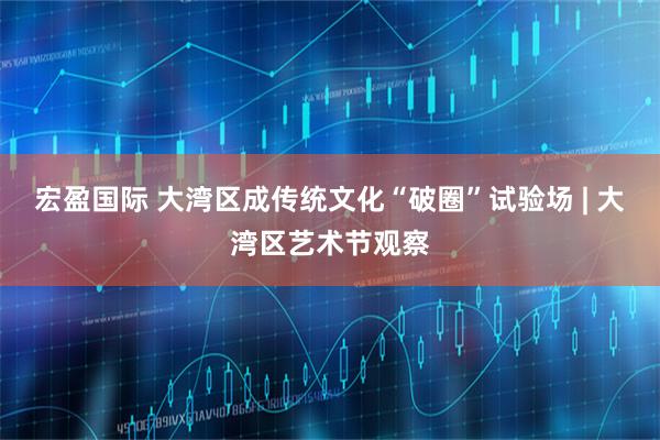 宏盈国际 大湾区成传统文化“破圈”试验场 | 大湾区艺术节观察