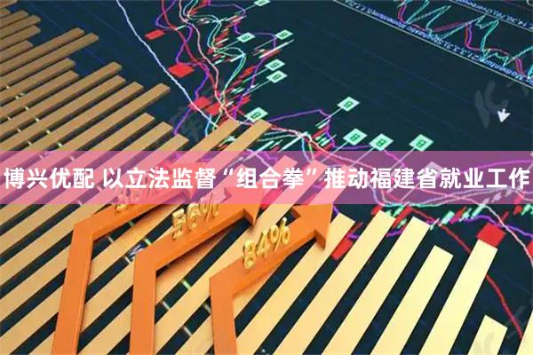 博兴优配 以立法监督“组合拳”推动福建省就业工作