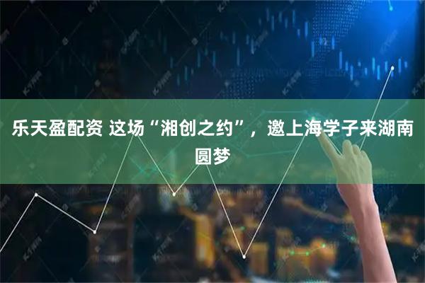 乐天盈配资 这场“湘创之约”，邀上海学子来湖南圆梦