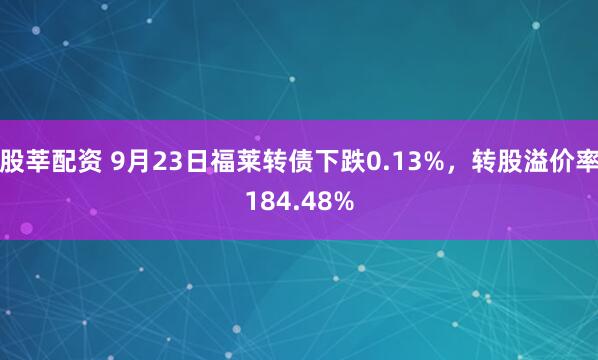 股莘配资 9月23日福莱转债下跌0.13%，转股溢价率184.48%