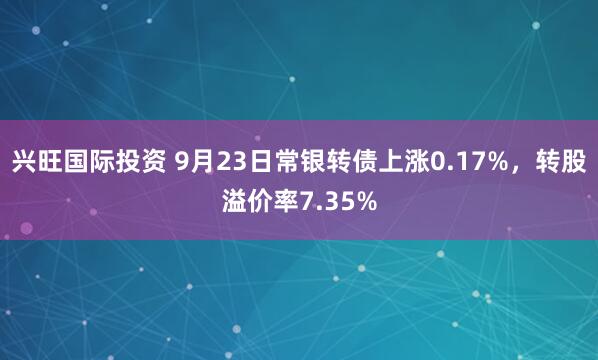 兴旺国际投资 9月23日常银转债上涨0.17%，转股溢价率7.35%