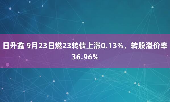 日升鑫 9月23日燃23转债上涨0.13%，转股溢价率36.96%