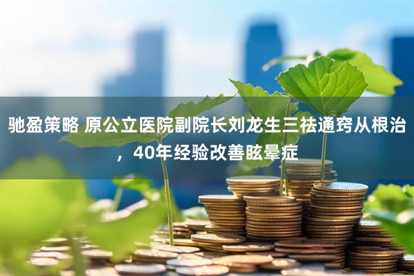 驰盈策略 原公立医院副院长刘龙生三祛通窍从根治，40年经验改善眩晕症