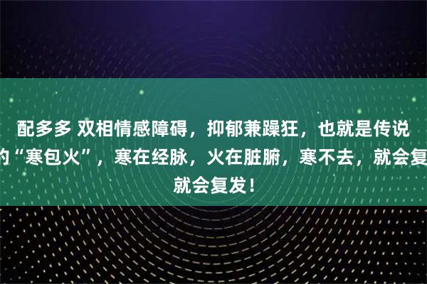 配多多 双相情感障碍，抑郁兼躁狂，也就是传说中的“寒包火”，寒在经脉，火在脏腑，寒不去，就会复发！