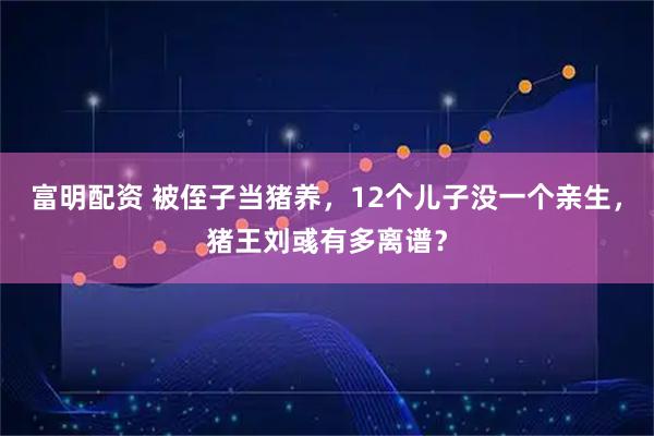 富明配资 被侄子当猪养，12个儿子没一个亲生，猪王刘彧有多离谱？
