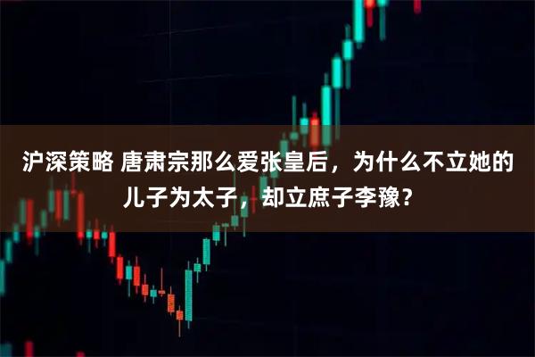 沪深策略 唐肃宗那么爱张皇后，为什么不立她的儿子为太子，却立庶子李豫？