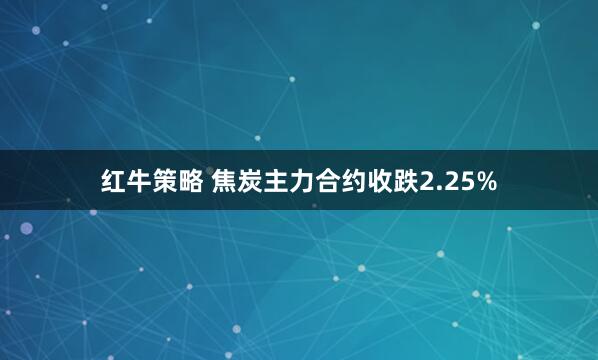 红牛策略 焦炭主力合约收跌2.25%