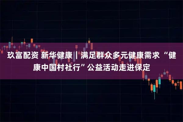 玖富配资 新华健康｜满足群众多元健康需求 “健康中国村社行”公益活动走进保定