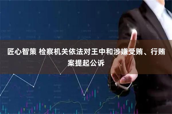 匠心智策 检察机关依法对王中和涉嫌受贿、行贿案提起公诉
