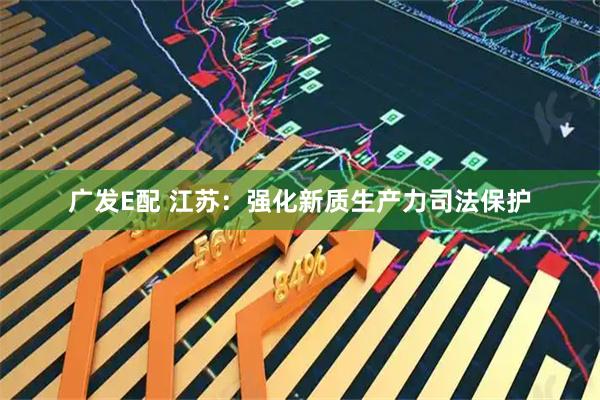 广发E配 江苏：强化新质生产力司法保护