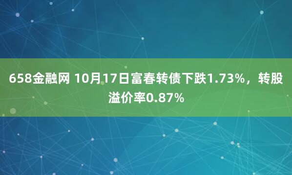 658金融网 10月17日富春转债下跌1.73%，转股溢价率0.87%
