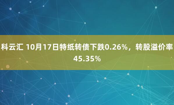 科云汇 10月17日特纸转债下跌0.26%，转股溢价率45.35%