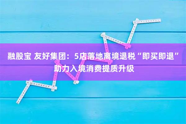 融股宝 友好集团：5店落地离境退税“即买即退” 助力入境消费提质升级
