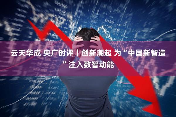 云天华成 央广时评丨创新潮起 为“中国新智造”注入数智动能