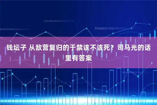 钱坛子 从敌营复归的于禁该不该死？司马光的话里有答案