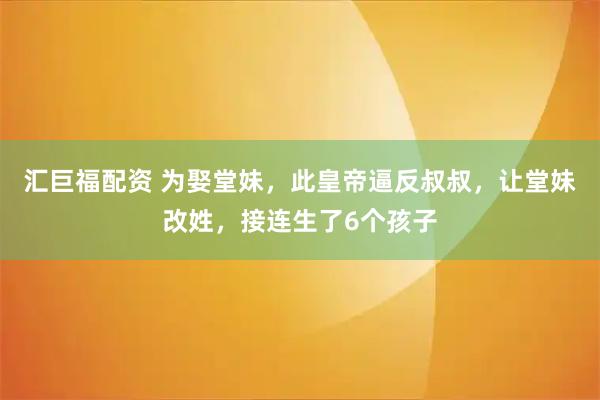 汇巨福配资 为娶堂妹，此皇帝逼反叔叔，让堂妹改姓，接连生了6个孩子