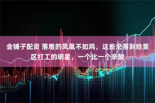 金铺子配资 落难的凤凰不如鸡，这些沦落到给景区打工的明星，一个比一个辛酸