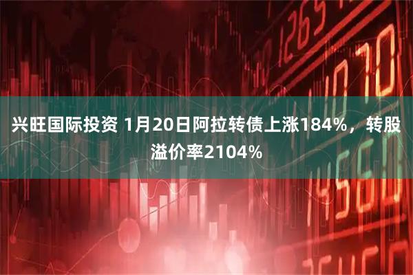 兴旺国际投资 1月20日阿拉转债上涨184%，转股溢价率2104%