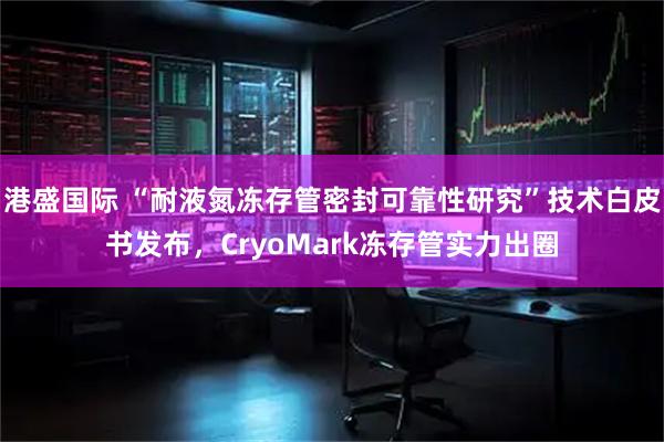 港盛国际 “耐液氮冻存管密封可靠性研究”技术白皮书发布，CryoMark冻存管实力出圈