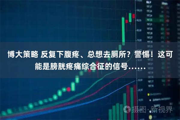 博大策略 反复下腹疼、总想去厕所？警惕！这可能是膀胱疼痛综合征的信号……