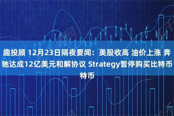 趣投顾 12月23日隔夜要闻：美股收高 油价上涨 奔驰达成12亿美元和解协议 Strategy暂停购买比特币