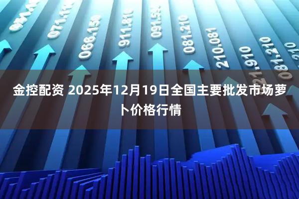 金控配资 2025年12月19日全国主要批发市场萝卜价格行情