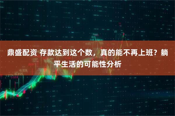 鼎盛配资 存款达到这个数，真的能不再上班？躺平生活的可能性分析
