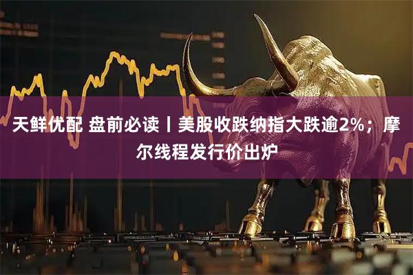 天鲜优配 盘前必读丨美股收跌纳指大跌逾2%；摩尔线程发行价出炉