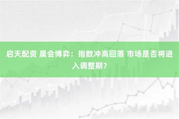 启天配资 晨会博弈：指数冲高回落 市场是否将进入调整期？