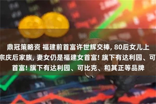 鼎冠策略资 福建前首富许世辉交棒, 80后女儿上位! 其家族财富曾超宗庆后家族, 妻女仍是福建女首富! 旗下有达利园、可比克、和其正等品牌