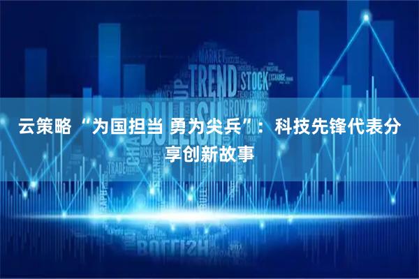 云策略 “为国担当 勇为尖兵”：科技先锋代表分享创新故事