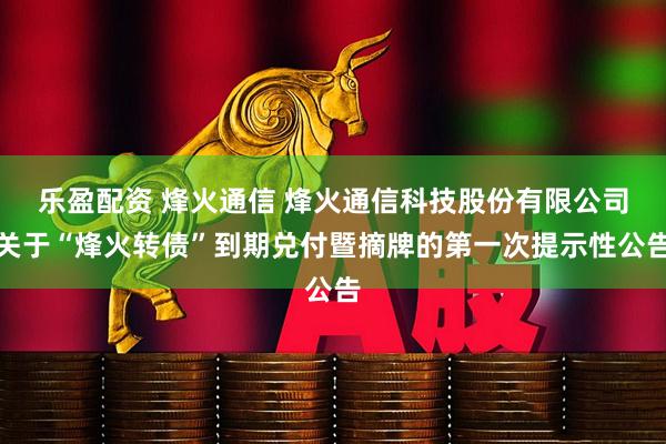 乐盈配资 烽火通信 烽火通信科技股份有限公司关于“烽火转债”到期兑付暨摘牌的第一次提示性公告
